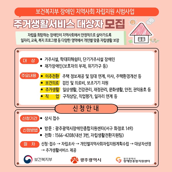 보건복지부 장애인 지역사회 자립지원 시범사업 주거생활서비스 대상자 모집
자립을 희망하는 장애인이 지역사회에서 안정적으로 살아가도록 일자리ㆍ교육ㆍ복지 프로그램 등 다양한 영역에서 개인별 맞춤 자립생활 보장

○ 대상
- 거주시설, 학대피해쉼터, 단기거주시설 장애인
- 재가장애인(보호자의 부재, 위기가구 등)

○ 주요내용
- 이주전환 : 주택 정보제공 및 임대 연계, 이사, 주택환경개선 등
- 보건의료 : 검진 및 의료비, 보조기기 지원
- 주거생활 : 일상생활, 건강관리, 재정관리, 문화생활, 안전, 권익옹호 등
- 직업 : 구직상담, 직업평가, 일자리 연계 등

◆ 신청안내 ◆

○ 신청기간 : 상시 접수

○ 신청방법
- 방문 : 광주광역시장애인종합지원센터(서구 화정로 149)
- 전화 : 1566-4208(내선 3번, 자립생활전환지원팀)
- 절차 : 신청접수 ▶ 자립조사 ▶ 개인별지역사회자립지원계획수립 ▶ 대상자선정 ▶ 주거생활서비스 제공

- 보건복지부, 광주광역시, 광주광역시장애인종합지원센터