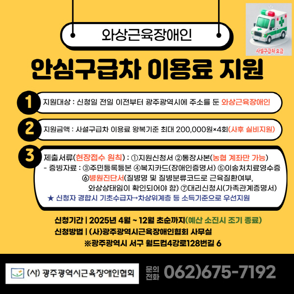 [와상근육장애인 안심구급차 이용료 지원]

현재 와상근육장애인이 이용할 수 있는 특별교통수단이 한 대도 없어 비싼 비용을 지불하고 사설 구급차를 이용하고 있는 상황입니다. 장기 근력의 감소로 인해 보행기능 뿐만 아니라 심장, 호흡기능이 약화된 와상근육장애인이 인공호흡기 등을 장착하고 침대가 들어가는 구급차를 이용하여 병원을 이동하는 경우 지원이 필요한 현실입니다. 와상근육장애인 병원이용 “안심 구급차 이용료” 지원을 통해 와상근육 장애인들이 이동에 대한 경제적 부담을 덜고 의료 및 일상생활에서의 자유로운 이동을 할 수 있도록 하려고 하니 많은 관심과 참여 부탁드립니다. 

1. 지원대상 : 신청일 전일 이전부터 광주광역시에 주소를 둔 와상근육장애인
2. 지원금액 : 사설구급차 이용료 왕복기준 최대 200,000원×4회(사후 실비지원)
3. 제출서류(현장접수 원칙) :

①지원신청서 ②통장사본(농협 계좌만 가능) 
증빙자료 : ③주민등록등본 ④복지카드(장애인증명서) ⑤이송처치료영수증 ⑥ 병원진단서(질병명 및 질병분류코드로 근육질환여부, 와상상태임이 확인되어야 함) ⑦대리신청시(가족관계증명서)

*신청자 경합 시 기초수급자→차상위계층 등 소득기준으로 우선지원
- 신청기간 : 2025년 4월 ~ 12월 초순까지(예산 소진시 조기종료)
- 신청방법 : (사)광주광역시근육장애인협회 사무실
              ※광주광역시 서구 월드컵4강로 128번길 6 
- 문의전화 062)675-7192