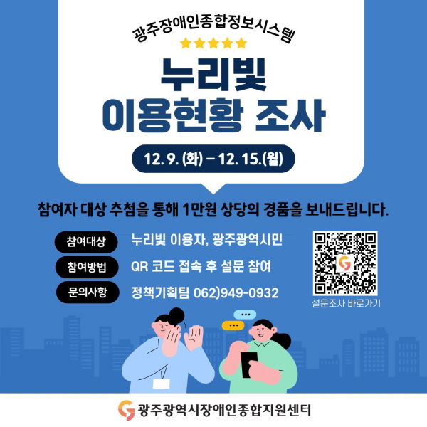 광주장애인종합정보시스템 누리빛 이용현황 조사
이벤트 기간 : 12. 9.(화) ~ 12. 15.(월) / 7일간
참여자 대상 추첨을 통해 1만원 상당의 경품을 보내드립니다.
참여대상 : 누리빛 이용자, 광주광역시민
참여방법 : QR코드 접속 후 설문 참여
문의사항 : 정책기획팀 062)949-0932