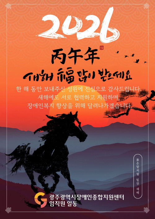 2026년 병오년 새해 복 많이 받으세요!

한 해 동안 보내주신 성원에 진심으로 감사드립니다. 
새해에도 서로 협력하고 지원하며, 
장애인복지 향상을 위해 달려나가겠습니다.

- 광주광역시장애인종합지원센터 임직원 일동 -