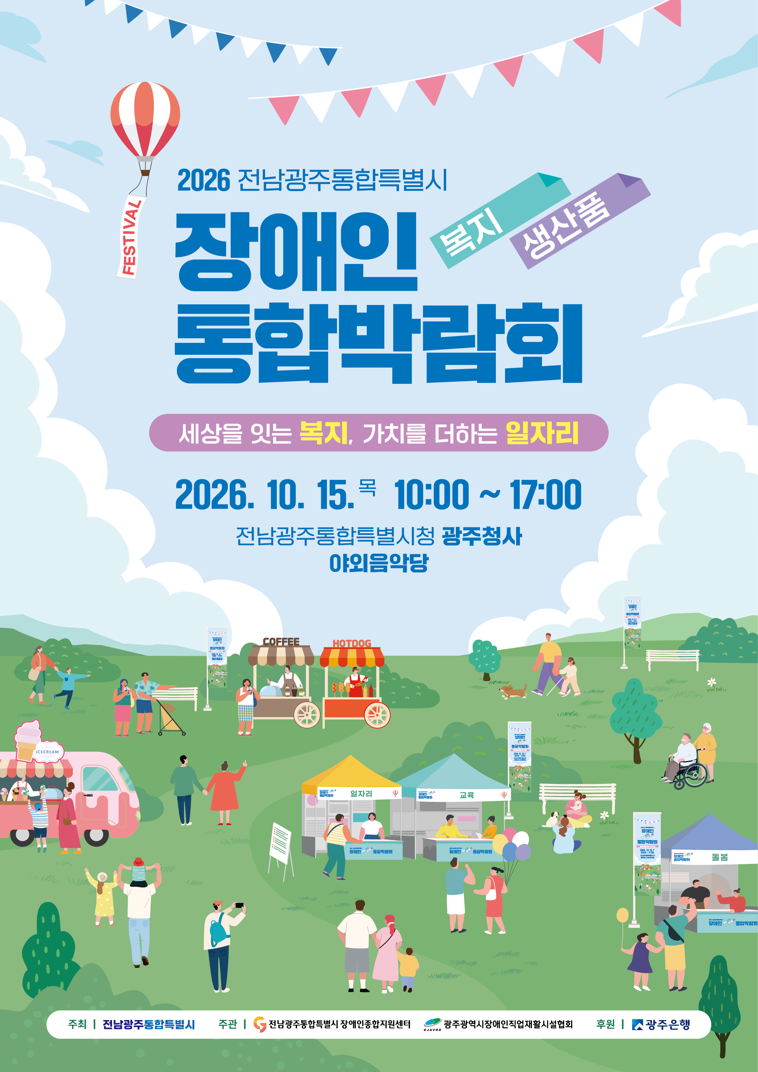 2026년 전남광주통합특별시 장애인복지-생산품 통합박람회 세상을 잇는 복지, 가치를 더하는 일자리 ❍ 일 시 : 2026. 10. 15.(목) 10:00~17:00 (개막식 10:30) ❍ 장 소 : 전남광주통합특별시청 광주청사 야외음악당 ❍ 주 최 : 전남광주통합특별시 ❍ 주 관 : 전남광주통합특별시장애인종합지원센터, 광주광역시장애인직업재활시설협회 후원 : 광주은행