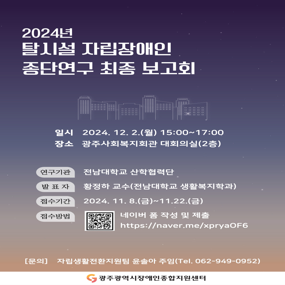 2024년 탈시설 자립장애인 종단연구 최종보고회
ㅇ일시 : 2024.12.2.(월) 15:00~17:00
ㅇ장소 : 광주사회복지회관 대회의실(2층)

ㅇ연구기관 : 전남대학교 산학협력단
ㅇ발표자 : 황정하 교수(전남대학교 생활복지학과)
ㅇ접수기간 : 2024.11.8.(금)~11. 22.(금)
ㅇ접수방법 : 네이버 폼 작성 및 제출
                 https://naver.me/xpryaOF6
ㅇ문의 자립생활전환지원팀 윤솔아 주임(Tel. 062-949-0952)
