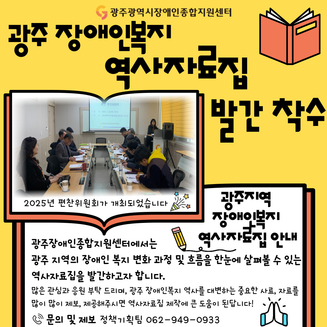 광주광역시장애인종합지원센터
광주장애인복지역사자료집 발간 착수
2025년 편찬위원회가 개최되었습니다

광주지역 장애인복지 역사자료집 안내
광주장애인종합지원센터에서는 광주 지역의 장애인 복지 변화 과정 및 흐름을 한눈에 살펴볼 수 있는 역사자료집을 발간하고자 합니다.
많은 관심과 응원 부탁드리며, 광주 장애인복지 역사를 대변하는 중요한 사료, 자료를 많이 많이 제보, 제공해주시면 역사자료집 제작에 큰 도움이 된답니다!
문의 및 제보 정책기획팀 062-949-0933