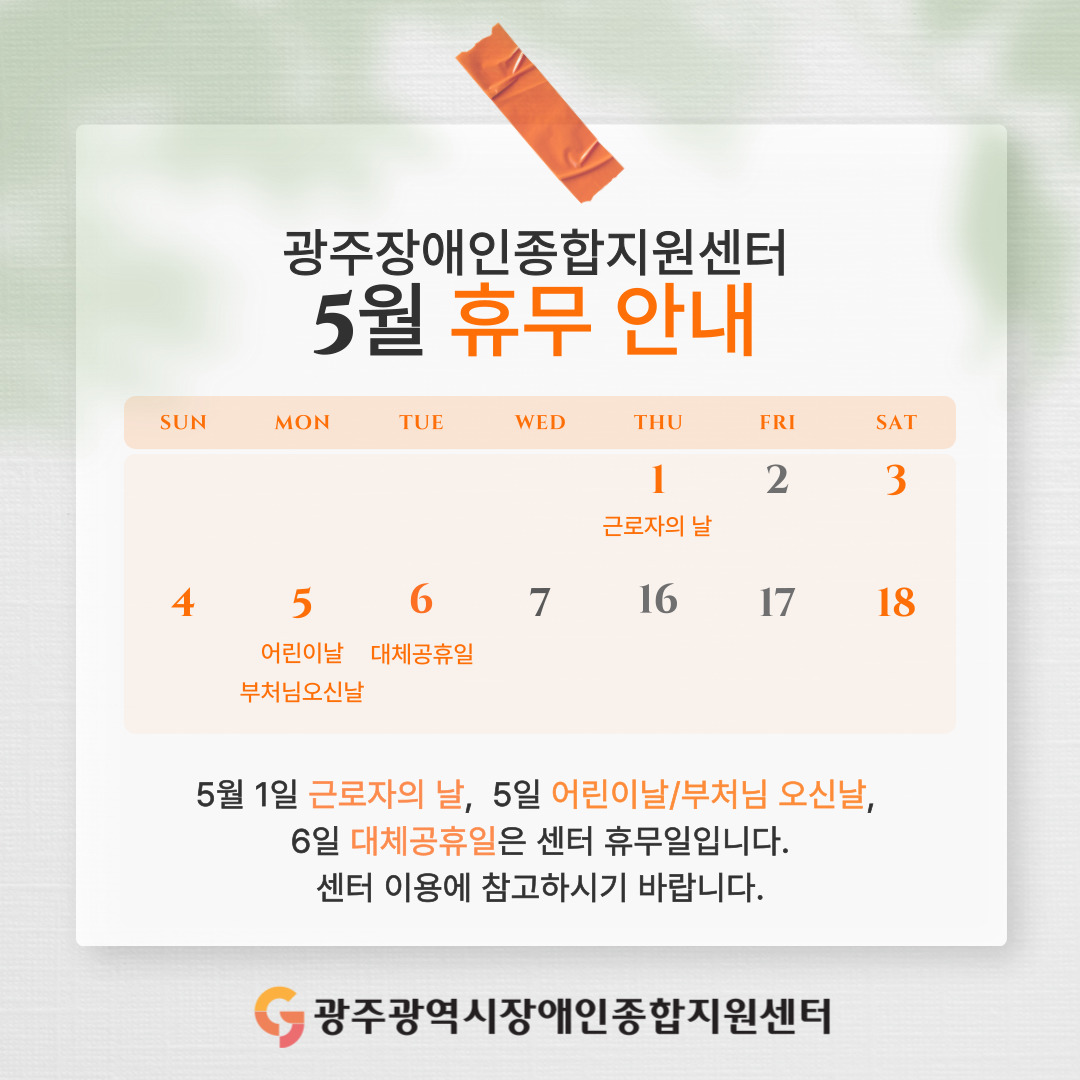 광주장애인종합지원센터 5월 휴무 안내
5월 1일 근로자의 날, 5일 어린이날/부처님 오신날, 6일 대체공휴일은 센터 휴무입니다. 센터 이용에 참고하시기 바랍니다.