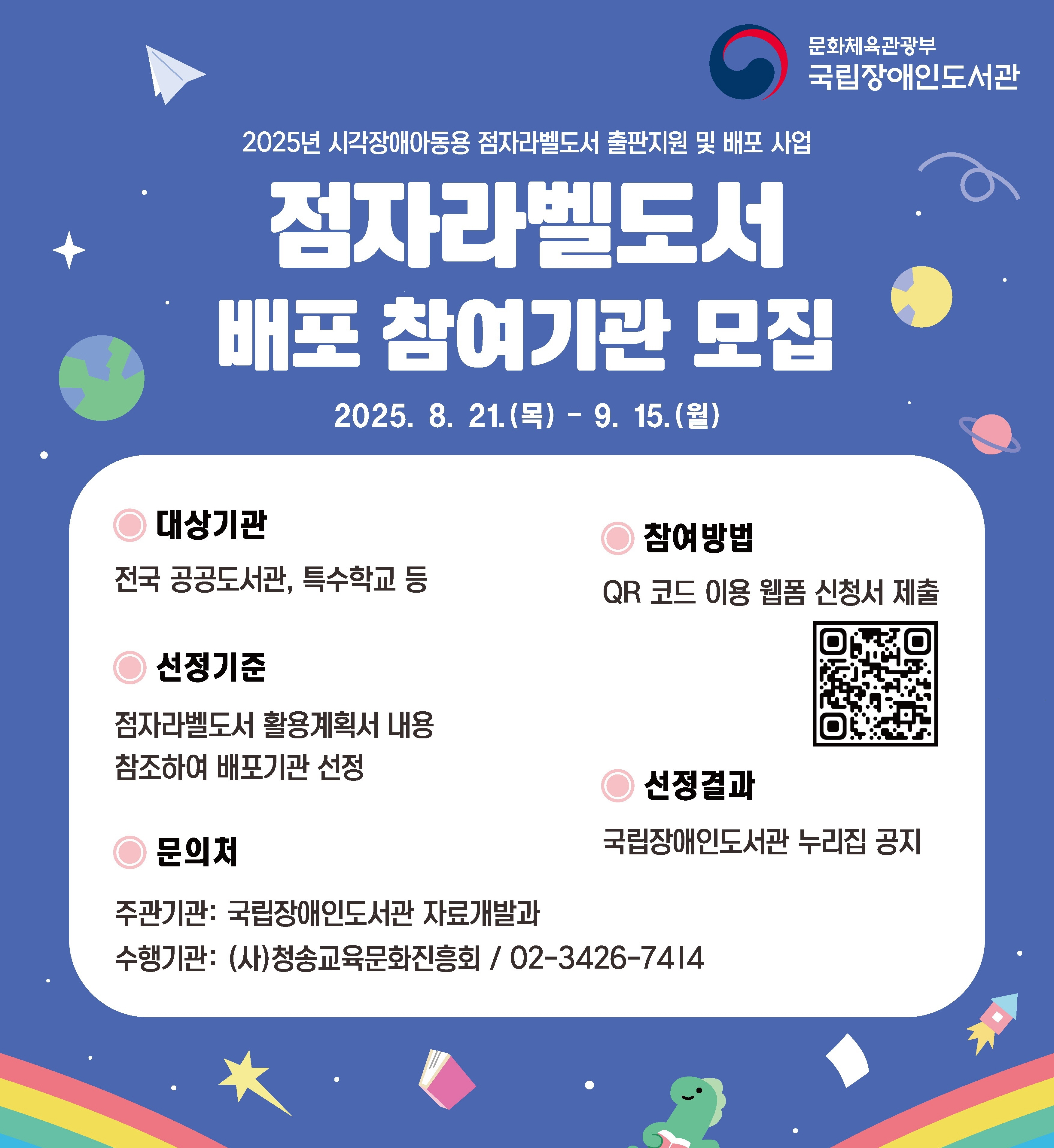 문화체육관광부 국립장애인도서관 2025년 시각장애아동용 점자라벨도서 출판지원 및 배포 사업
점자라벨도서 배포참여기관 모집

2025. 8. 21.(목) - 9. 15(월)

○ 대상기관
- 전국 공공도서관, 특수학교 등

○ 선정기준
- 점자라벨도서 활용계획서 내용 참조하여 배포기관 선정

○ 문의처 
- 주관기관 : 국립장애인도서관 자료 개발과
- 수행기관 : (사)청송교육문화진흥회 / 02-3426-7414

○ 참여방법
- QR 코드 이용 웹폼 신청서 제출
- QR코드 : https://buly.kr/CB581bm

○ 선정결과
국립장애인도서관 누리집 공지