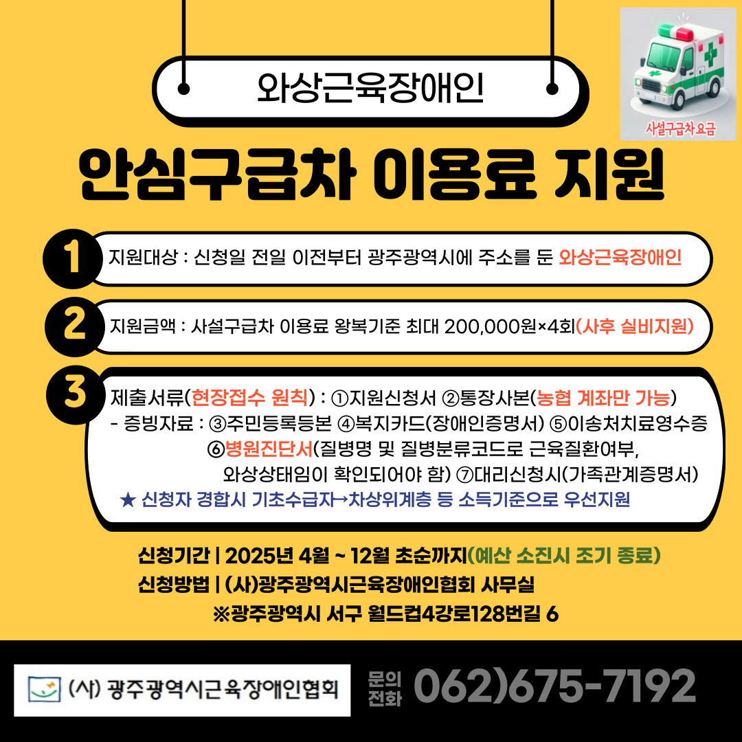 와상근육장애인 안심구급차 이용료 지원 1. 지원대상 : 신청일 전일 이전부터 광주광역시에 주소를 둔 와상근육장애인
2. 지원금액 : 사설구급차 이용료 왕복기준 최대 200,000원×4회(사후 실비지원)
3. 제출서류(현장접수 원칙) :
①지원신청서 ②통장사본(농협 계좌만 가능) 
증빙자료 : ③주민등록등본 ④복지카드(장애인증명서) ⑤이송처치료영수증 ⑥ 병원진단서(질병명 및 질병분류코드로 근육질환여부, 와상상태임이 확인되어야 함) ⑦대리신청시(가족관계증명서)

*신청자 경합 시 기초수급자→차상위계층 등 소득기준으로 우선지원
- 신청기간 : 2025년 4월 ~ 12월 초순까지(예산 소진시 조기종료)
- 신청방법 : (사)광주광역시근육장애인협회 사무실
              ※광주광역시 서구 월드컵4강로 128번길 6 
- 문의전화 062)675-7192