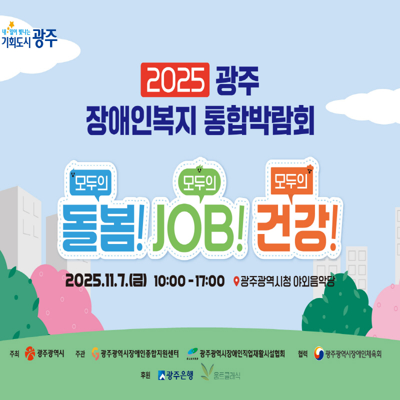 내일이 빛나는 기회도시 광주 2025 광주 장애인복지 통합박람회 모두의 건강! 모두의 JOB! 모두의 건강!  ❍일시 : 2025. 11. 7.(금) 10:00~17:00 ❍ 장소 : 광주광역시청 야외음악당 ❍주최 : 광주광역시 ❍ 주관 : 광주광역시장애인종합지원센터, 광주광역시장애인직업재활시설협회 ❍ 협력 : 광주광역시장애인체육회 ❍후원 : 광주은행, 움트클래식