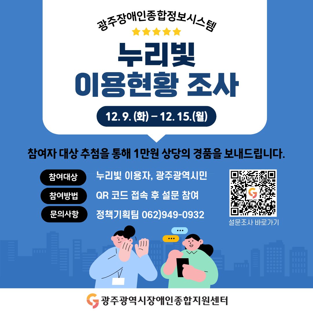 광주장애인종합정보시스템 누리빛 이용현황 조사
이벤트 기간 : 12. 9.(화) ~ 12. 15.(월) / 7일간
참여자 대상 추첨을 통해 1만원 상당의 경품을 보내드립니다.
참여대상 : 누리빛 이용자, 광주광역시민
참여방법 : QR코드 접속 후 설문 참여
문의사항 : 정책기획팀 062)949-0932