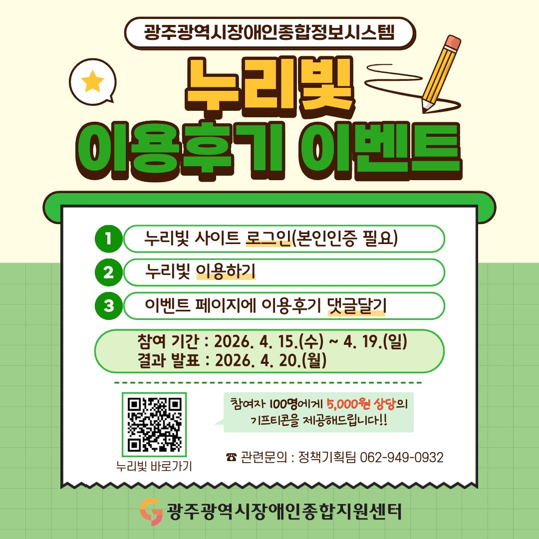 ‘광주광역시장애인종합정보시스템 누리빛’ 이용 후기 이벤트
○ 참여 방법
 ① 누리빛 사이트 로그인(본인인증 필요)
 ② 누리빛 이용하기
 ③ 이벤트 페이지(현재 게시물)에 이용 후기 댓글달기
○ 참여 기간 : 2026. 4. 15.(수) ~ 4. 19.(일)
○ 결과 발표 : 2026. 4. 20.(월)
○ 누리빛 바로가기 : https://info.gjdsc.or.kr
○ 이벤트 페이지 : 알림·참여 > 공모/이벤트 > 공지사항
○ 참여자 100명에게 5,000원 상당의 기프티콘을 드립니다!!
☎ 관련 문의 : 정책기획팀 062-949-0932