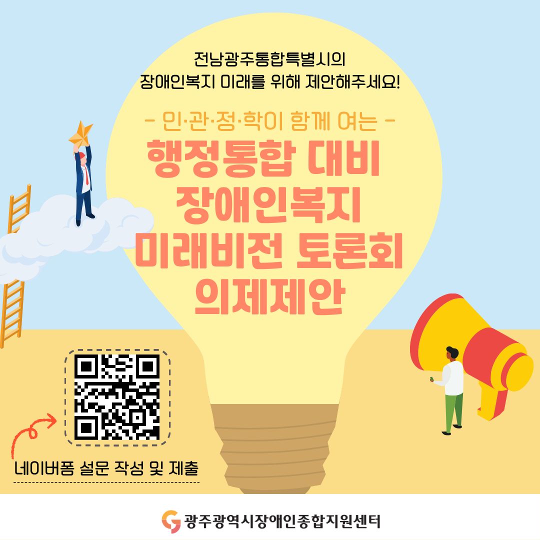 전남광주통합특별시의 장애인복지 미래를 위해 제안해주세요! - 민·관·정·학이 함께 여는 - 행정통합 대비 장애인복지 미래비전 토론회 의제제안 ○ 접수방법: 네이버폼 설문 작성 및 제출 링크주소: https://naver.me/GII8TxCX 광주광역시장애인종합지원센터
