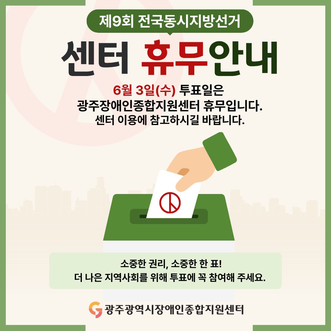 제9회 전국동시지방선거 센터 휴무안내 6월 3일(수) 투표일은 
광주장애인종합지원센터 휴무입니다.센터 이용에 참고하시길 바랍니다. 소중한 권리, 소중한 한 표! 더 나은 지역사회를 위해 투표에 꼭 참여해 주세요. 광주광역시장애인종합지원센터