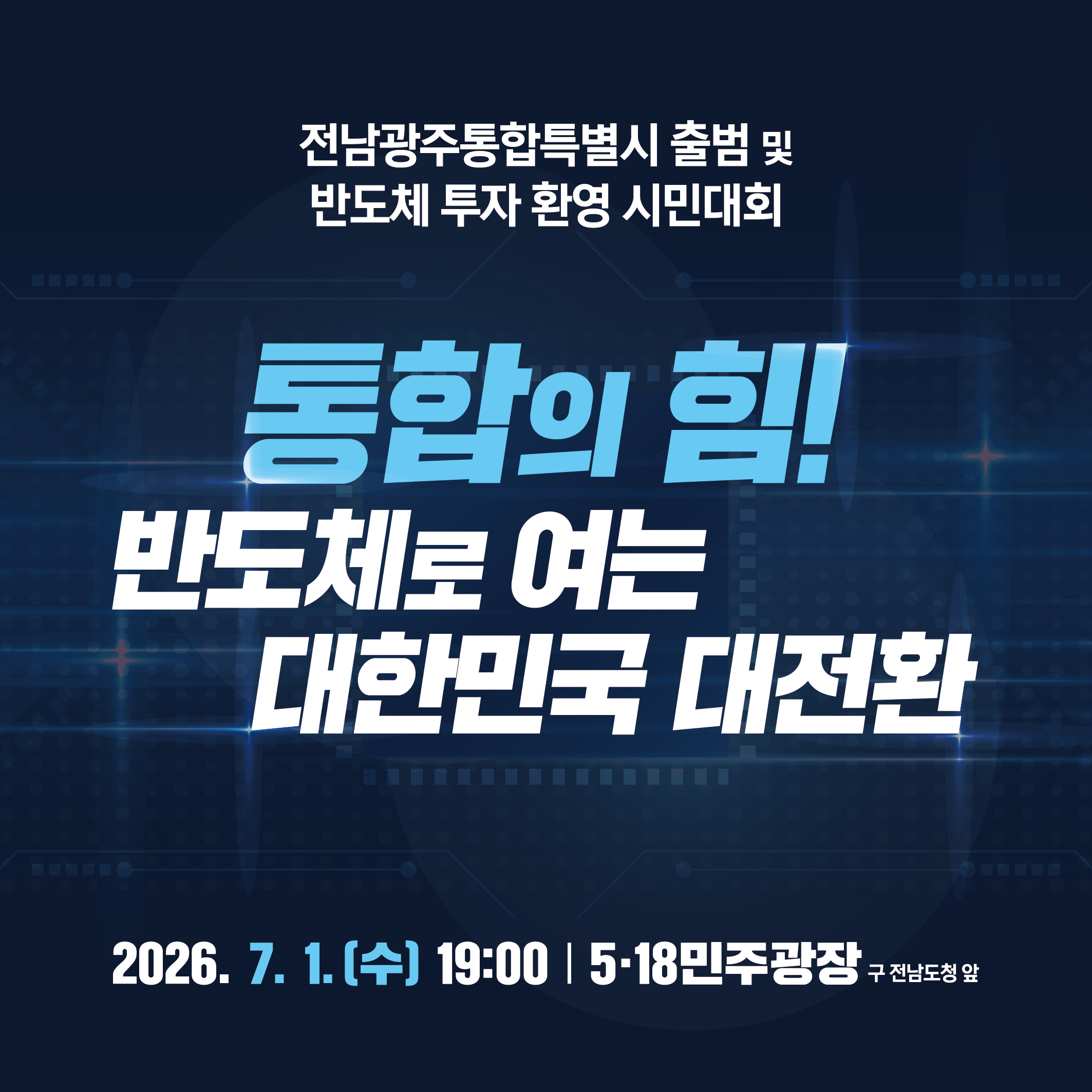 전남광주통합특별시 출범 및 반도체 투자 환영 시민대회
통합의 힘!
반도체로 여는 대한민국 대전환
2026. 7. 1.(수) 19:00 518민주광장(구 전남도청 앞)